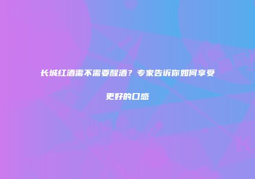 长城红酒需不需要醒酒？专家告诉你如何享受更好的口感