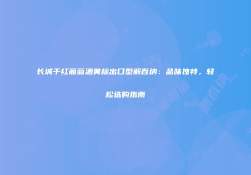 长城干红葡萄酒黄标出口型解百纳：品味独特，轻松选购指南