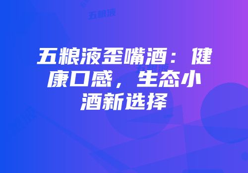 五粮液歪嘴酒：健康口感，生态小酒新选择