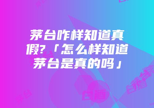 茅台咋样知道真假?「怎么样知道茅台是真的吗」