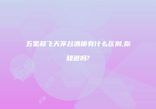 五星和飞天茅台酒质有什么区别,你知道吗?