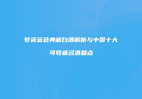 梦瓷蓝色典藏白酒解析与中国十大可收藏名酒盘点