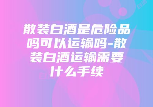 散装白酒是危险品吗可以运输吗-散装白酒运输需要什么手续