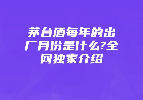 茅台酒每年的出厂月份是什么?全网独家介绍