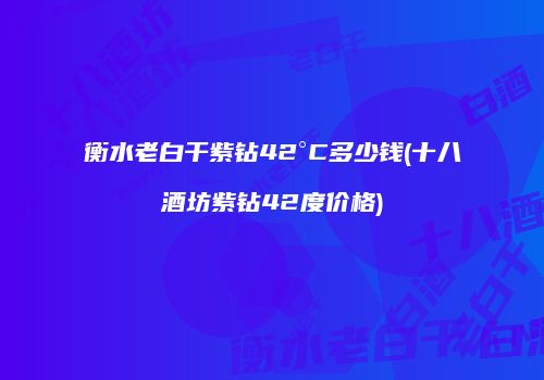 衡水老白干紫钻42°C多少钱(十八酒坊紫钻42度价格)
