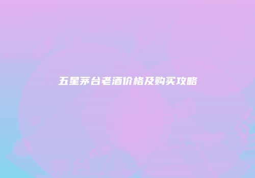 五星茅台老酒价格及购买攻略