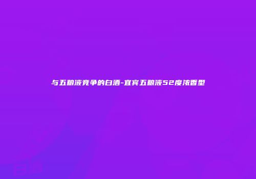 与五粮液竞争的白酒-宜宾五粮液52度浓香型