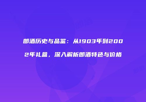 郎酒历史与品鉴：从1903年到2002年礼盒，深入解析郎酒特色与价格