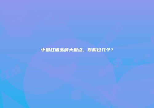 中国红酒品牌大盘点，你喝过几个？
