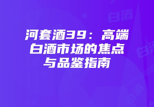 河套酒39：高端白酒市场的焦点与品鉴指南