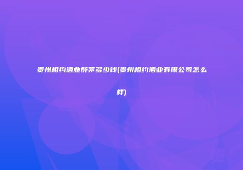 贵州相约酒业醉茅多少钱(贵州相约酒业有限公司怎么样)