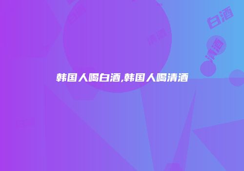 韩国人喝白酒,韩国人喝清酒