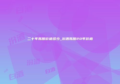 二十年陈酿价格多少_汾酒陈酿20年价格