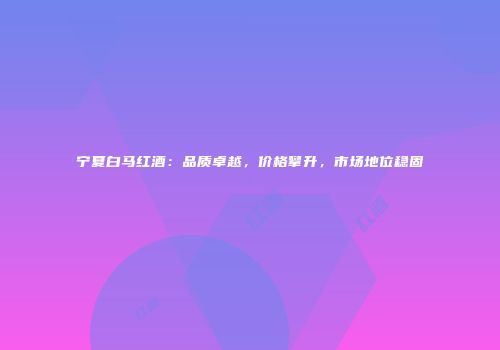 宁夏白马红酒：品质卓越，价格攀升，市场地位稳固
