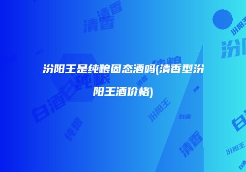 汾阳王是纯粮固态酒吗(清香型汾阳王酒价格)
