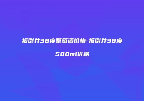 扳倒井38度整箱酒价格-扳倒井38度500ml价格