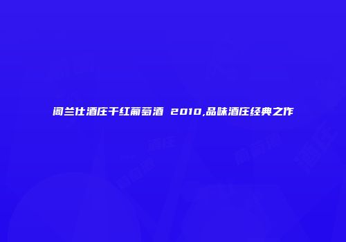 阁兰仕酒庄干红葡萄酒 2010,品味酒庄经典之作