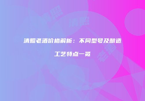 清照老酒价格解析：不同型号及酿造工艺特点一览