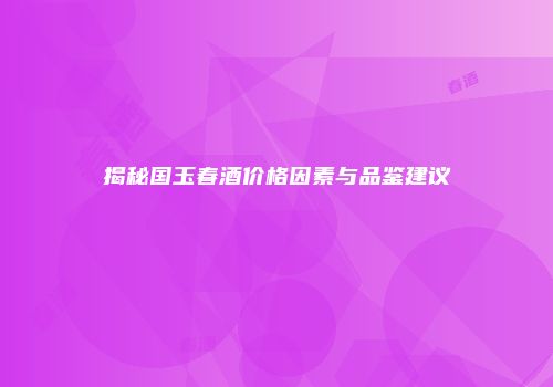 揭秘国玉春酒价格因素与品鉴建议