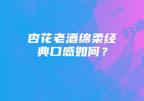 杏花老酒绵柔经典口感如何？