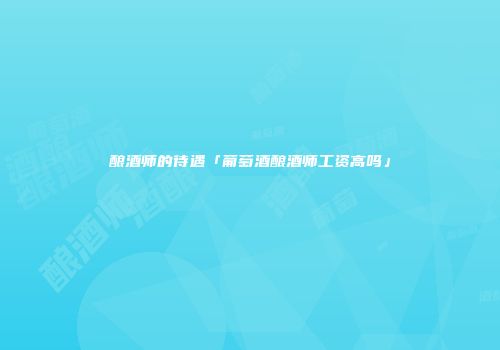 酿酒师的待遇「葡萄酒酿酒师工资高吗」