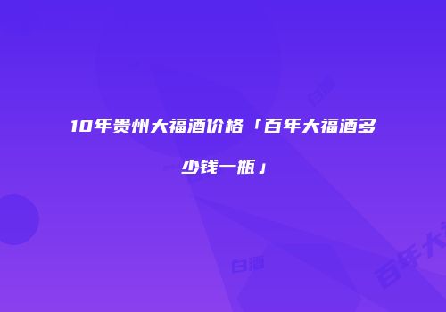 10年贵州大福酒价格「百年大福酒多少钱一瓶」