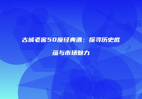 古城老窖50度经典酒：探寻历史底蕴与市场魅力