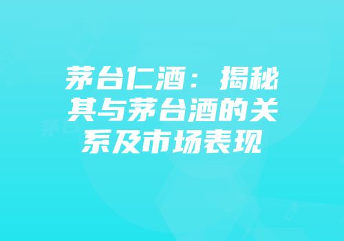 茅台仁酒：揭秘其与茅台酒的关系及市场表现