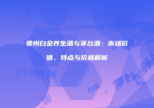 贵州白金养生酒与茅台酒：市场价值、特点与价格解析