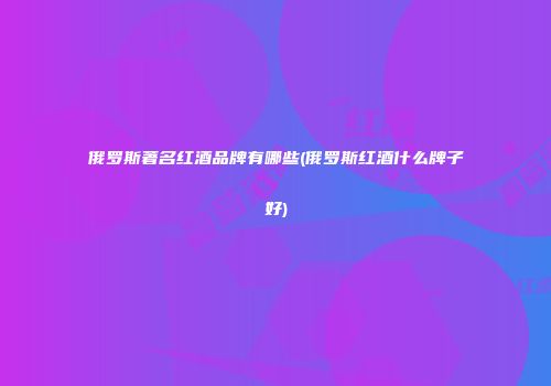 俄罗斯著名红酒品牌有哪些(俄罗斯红酒什么牌子好)