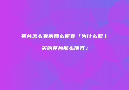 茅台怎么有的那么便宜「为什么网上买的茅台那么便宜」