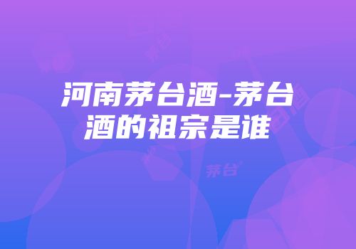 河南茅台酒-茅台酒的祖宗是谁