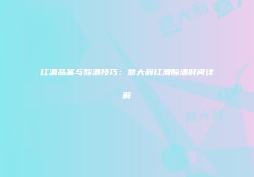 红酒品鉴与醒酒技巧：意大利红酒醒酒时间详解