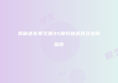 揭秘老友景芝酒35度价格差异及选购指南