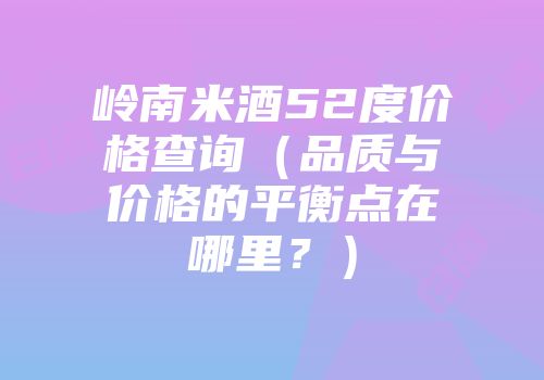 岭南米酒52度价格查询（品质与价格的平衡点在哪里？）