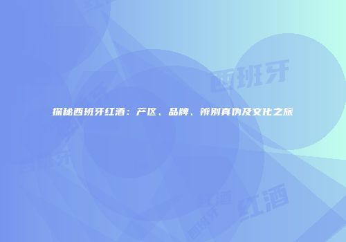 探秘西班牙红酒：产区、品牌、辨别真伪及文化之旅