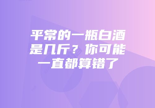 平常的一瓶白酒是几斤？你可能一直都算错了