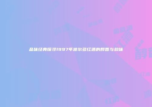 品味经典探寻1997年波尔多红酒的醇香与韵味