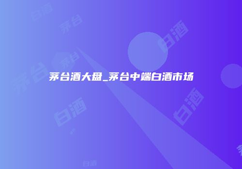 茅台酒大盘_茅台中端白酒市场