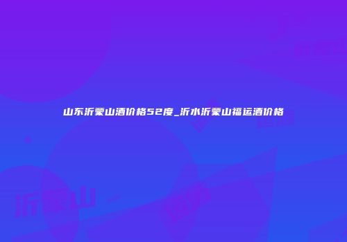 山东沂蒙山酒价格52度_沂水沂蒙山福运酒价格