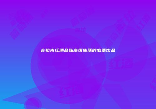吉拉克红酒品味高级生活的必备饮品