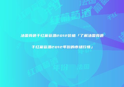 法国舜邑干红葡萄酒2012价格「了解法国舜邑干红葡萄酒2012年份的市场行情」