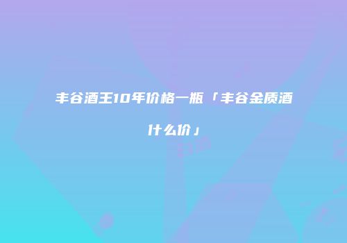 丰谷酒王10年价格一瓶「丰谷金质酒什么价」