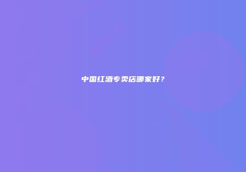 中国红酒专卖店哪家好？