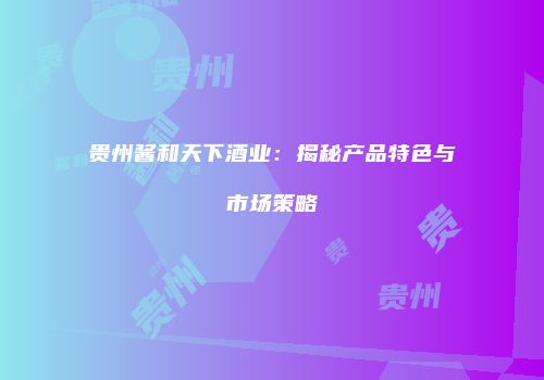 贵州酱和天下酒业：揭秘产品特色与市场策略
