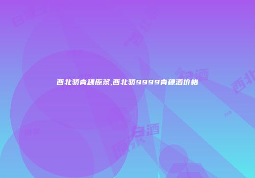 西北骄青稞原浆,西北骄9999青稞酒价格