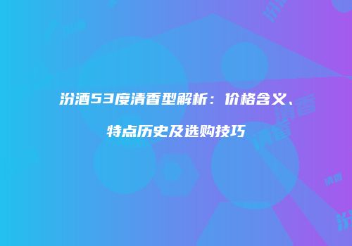 汾酒53度清香型解析：价格含义、特点历史及选购技巧