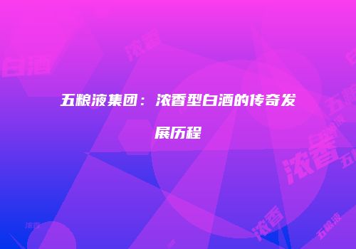 五粮液集团：浓香型白酒的传奇发展历程