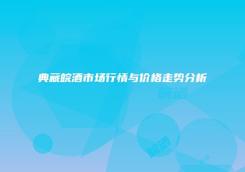 典藏皖酒市场行情与价格走势分析