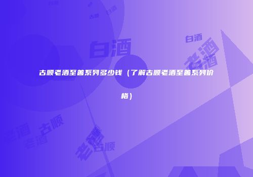 古顺老酒至善系列多少钱（了解古顺老酒至善系列价格）